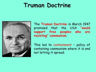 Truman Doctrine
The Truman Doctrine in March 1947
promised that the USA “would
support free peoples who are
resisting” communism.
This led to containment – policy of
containing communism where it is and
not letting it spread.
 