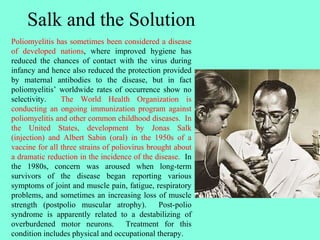 Salk and the Solution
Poliomyelitis has sometimes been considered a disease
of developed nations, where improved hygiene has
reduced the chances of contact with the virus during
infancy and hence also reduced the protection provided
by maternal antibodies to the disease, but in fact
poliomyelitis’ worldwide rates of occurrence show no
selectivity. The World Health Organization is
conducting an ongoing immunization program against
poliomyelitis and other common childhood diseases. In
the United States, development by Jonas Salk
(injection) and Albert Sabin (oral) in the 1950s of a
vaccine for all three strains of poliovirus brought about
a dramatic reduction in the incidence of the disease. In
the 1980s, concern was aroused when long-term
survivors of the disease began reporting various
symptoms of joint and muscle pain, fatigue, respiratory
problems, and sometimes an increasing loss of muscle
strength (postpolio muscular atrophy). Post-polio
syndrome is apparently related to a destabilizing of
overburdened motor neurons. Treatment for this
condition includes physical and occupational therapy.
 
