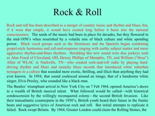 Rock & Roll
Rock and roll has been described as a merger of country music and rhythm and blues, but,
if it were that simple, it would have existed long before it burst into the national
consciousness. The seeds of the music had been in place for decades, but they flowered in
the mid-1950’s when nourished by a volatile mix of black culture and white spending
power. Black vocal groups such as the Dominoes and the Spaniels began combining
gospel-style harmonies and call-and-response singing with earthy subject matter and more
aggressive rhythm-and-blues rhythms. Heralding this new sound were disc jockeys such
as Alan Freed of Cleveland, OH, Dewey Phillips of Memphis, TN, and William (“Hoss”)
Allen of WLAC in Nashville, TN—who created rock-and-roll radio by playing hard-
driving rhythm and blues and raunchy blues records that introduced white suburban
teenagers to a culture that sounded more exotic, thrilling, and illicit than anything they had
ever known. In 1954, that sound coalesced around an image; that of a handsome white
singer, Elvis Presley, who sounded like a black man.
The Beatles’ triumphant arrival in New York City on 7 Feb 1964, opened America’s doors
to a wealth of British musical talent. What followed would be called—with historical
condescension by the willingly reconquered colony—the second British Invasion. Like
their transatlantic counterparts in the 1950’s, British youth heard their future in the frantic
beats and suggestive lyrics of American rock and roll. But initial attempts to replicate it
failed. Rock swept Britain. By 1964, Greater London could claim the Rolling Stones, the
 