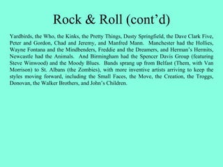 Rock & Roll (cont’d)
Yardbirds, the Who, the Kinks, the Pretty Things, Dusty Springfield, the Dave Clark Five,
Peter and Gordon, Chad and Jeremy, and Manfred Mann. Manchester had the Hollies,
Wayne Fontana and the Mindbenders, Freddie and the Dreamers, and Herman’s Hermits,
Newcastle had the Animals. And Birmingham had the Spencer Davis Group (featuring
Steve Winwood) and the Moody Blues. Bands sprang up from Belfast (Them, with Van
Morrison) to St. Albans (the Zombies), with more inventive artists arriving to keep the
styles moving forward, including the Small Faces, the Move, the Creation, the Troggs,
Donovan, the Walker Brothers, and John’s Children.
 