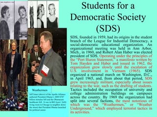 Students for a
Democratic Society
(SDS)
SDS, founded in 1959, had its origins in the student
branch of the League for Industrial Democracy, a
social-democratic educational organization. An
organizational meeting was held in Ann Arbor,
Mich., in 1960, and Robert Alan Haber was elected
president of SDS. Operating under the principles of
the “Port Huron Statement,” a manifesto written by
Tom Hayden and Haber and issued in 1962, the
organization grew slowly until the escalation of
U.S. involvement in Vietnam (1965). SDS
organized a national march on Washington, D.C.,
in April 1965, and, from about that period, SDS
grew increasingly militant, especially about issues
relating to the war, such as the drafting of students.
Tactics included the occupation of university and
college administration buildings on campuses
across the country. By 1969 the organization had
split into several factions, the most notorious of
which was the “Weathermen,” or “Weather
Underground,” which employed terrorist tactics in
its activities.
Jeff Jones (above) of the Apollo Alliance
authored President Obama’s 2009 $787
billion stimulus bill and the Obamacare
healthcare bill. It was in Bill Ayers’ (left)
living room in Chicago (a neighbor down
the street) that President Obama launched
his political career.
Weathermen
 