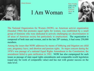 I Am Woman
The National Organization for Women (NOW), an American activist organization
(founded 1966) that promotes equal rights for women, was established by a small
group of feminists who were dedicated to actively challenging sex discrimination in
all areas of American society but particularly in employment. The organization is
composed of both men and women, and in the late 20th century, it had some 250,000
members.
Among the issues that NOW addresses by means of lobbying and litigation are child
care, pregnancy leave, and abortion and pension rights. Its major concern during the
1970’s was passage of a national Equal Rights Amendment to the Constitution; the
amendment failed to gain ratification in 1982. NOW has also campaigned for such
issues as passage of state equal rights amendments and comparable-worth legislation
(equal pay for work of comparable value) and has met with greater success on the
state level.
Gloria Steinem Betty Friedan,
author of the
book, The
Feminine
Mystic in
1963
 