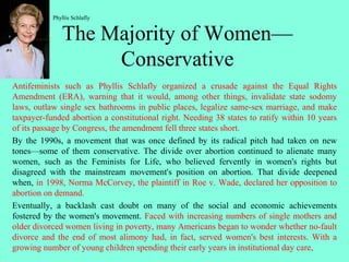 The Majority of Women—
Conservative
Antifeminists such as Phyllis Schlafly organized a crusade against the Equal Rights
Amendment (ERA), warning that it would, among other things, invalidate state sodomy
laws, outlaw single sex bathrooms in public places, legalize same-sex marriage, and make
taxpayer-funded abortion a constitutional right. Needing 38 states to ratify within 10 years
of its passage by Congress, the amendment fell three states short.
By the 1990s, a movement that was once defined by its radical pitch had taken on new
tones—some of them conservative. The divide over abortion continued to alienate many
women, such as the Feminists for Life, who believed fervently in women's rights but
disagreed with the mainstream movement's position on abortion. That divide deepened
when, in 1998, Norma McCorvey, the plaintiff in Roe v. Wade, declared her opposition to
abortion on demand.
Eventually, a backlash cast doubt on many of the social and economic achievements
fostered by the women's movement. Faced with increasing numbers of single mothers and
older divorced women living in poverty, many Americans began to wonder whether no-fault
divorce and the end of most alimony had, in fact, served women's best interests. With a
growing number of young children spending their early years in institutional day care,
Phyllis Schlafly
 