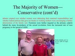 The Majority of Women—
Conservative (cont’d)
debates erupted over whether women were abdicating their maternal responsibilities and
whether federal policies that gave tax breaks to working mothers were encouraging a further
deterioration of the family unit. Feminists were further targeted as the primary culprits
behind the many by-products of the sexual revolution, from the increased rate of teen
pregnancy to the spread of AIDS.
Phyllis Schlafly and I at
the 9/11 2009 TN Eagle
Forum
 