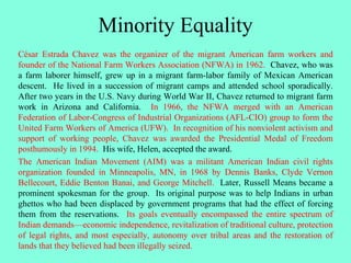 Minority Equality
César Estrada Chavez was the organizer of the migrant American farm workers and
founder of the National Farm Workers Association (NFWA) in 1962. Chavez, who was
a farm laborer himself, grew up in a migrant farm-labor family of Mexican American
descent. He lived in a succession of migrant camps and attended school sporadically.
After two years in the U.S. Navy during World War II, Chavez returned to migrant farm
work in Arizona and California. In 1966, the NFWA merged with an American
Federation of Labor-Congress of Industrial Organizations (AFL-CIO) group to form the
United Farm Workers of America (UFW). In recognition of his nonviolent activism and
support of working people, Chavez was awarded the Presidential Medal of Freedom
posthumously in 1994. His wife, Helen, accepted the award.
The American Indian Movement (AIM) was a militant American Indian civil rights
organization founded in Minneapolis, MN, in 1968 by Dennis Banks, Clyde Vernon
Bellecourt, Eddie Benton Banai, and George Mitchell. Later, Russell Means became a
prominent spokesman for the group. Its original purpose was to help Indians in urban
ghettos who had been displaced by government programs that had the effect of forcing
them from the reservations. Its goals eventually encompassed the entire spectrum of
Indian demands—economic independence, revitalization of traditional culture, protection
of legal rights, and most especially, autonomy over tribal areas and the restoration of
lands that they believed had been illegally seized.
 