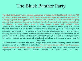 The Black Panther Party
The Black Panther party was a militant organization of blacks founded in Oakland, Calif., in 1966
by Huey P. Newton and Bobby G. Seale. Panther leaders called upon blacks to arm themselves for
a struggle against their oppressors and collected small arsenals. At the same time the party
provided free breakfasts, financed by donations from local merchants and wealthy sympathizers,
for children in some ghetto areas. It also opened schools and medical clinics.
Several armed clashes with the police occurred. Huey Newton was found guilty of killing an
Oakland policeman in 1967, but the conviction was reversed on appeal. He was charged with
murder in a street brawl in 1974 and fled to Cuba. Seale and other Panther leaders were accused of
torturing and murdering a former Panther whom they suspected of being a police informer, but the
jury failed to reach a verdict. Another leader, Eldridge Cleaver, fled abroad to avoid imprisonment
for parole violation; he later returned, abandoned radicalism, and became a proselytizer for
Christianity.
The Panthers lost a leader in 1969 when Chicago police made an early-morning raid on a Panther
residence and killed Fred Hampton in his bed. The movement declined after quarrels among its
leaders increased and as black radicalism waned in the 1970s. Two former Black Panthers were
implicated in the Brink's robbery incident in New York in 1981.
 