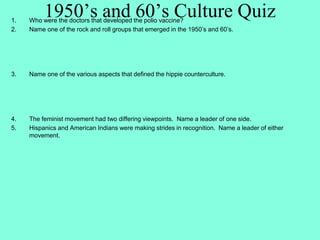 1950’s and 60’s Culture Quiz1. Who were the doctors that developed the polio vaccine?
2. Name one of the rock and roll groups that emerged in the 1950’s and 60’s.
3. Name one of the various aspects that defined the hippie counterculture.
4. The feminist movement had two differing viewpoints. Name a leader of one side.
5. Hispanics and American Indians were making strides in recognition. Name a leader of either
movement.
 
