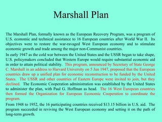 Marshall Plan
The Marshall Plan, formally known as the European Recovery Program, was a program of
U.S. economic and technical assistance to 16 European countries after World War II. Its
objectives were to restore the war-ravaged West European economy and to stimulate
economic growth and trade among the major non-Communist countries.
In early 1947 as the cold war between the United States and the USSR began to take shape,
U.S. policymakers concluded that Western Europe would require substantial economic aid
in order to attain political stability. This program, announced by Secretary of State George
C. Marshall in an address to Harvard University on 5 Jun 1947, proposed that the European
countries draw up a unified plan for economic reconstruction to be funded by the United
States. The USSR and other countries of Eastern Europe were invited to join, but they
declined. The Economic Cooperation administration was established by the United States
to administer the plan, with Paul G. Hoffman as head. The 16 West European countries
then formed the Organization for European Economic Cooperation to coordinate the
program.
From 1948 to 1952, the 16 participating countries received $13.15 billion in U.S. aid. The
program succeeded in reviving the West European economy and setting it on the path of
long-term growth.
 