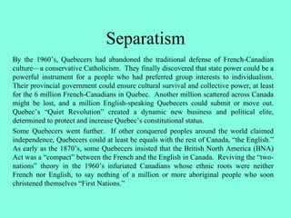 Separatism
By the 1960’s, Quebecers had abandoned the traditional defense of French-Canadian
culture—a conservative Catholicism. They finally discovered that state power could be a
powerful instrument for a people who had preferred group interests to individualism.
Their provincial government could ensure cultural survival and collective power, at least
for the 6 million French-Canadians in Quebec. Another million scattered across Canada
might be lost, and a million English-speaking Quebecers could submit or move out.
Quebec’s “Quiet Revolution” created a dynamic new business and political elite,
determined to protect and increase Quebec’s constitutional status.
Some Quebecers went further. If other conquered peoples around the world claimed
independence, Quebecers could at least be equals with the rest of Canada, “the English.”
As early as the 1870’s, some Quebecers insisted that the British North America (BNA)
Act was a “compact” between the French and the English in Canada. Reviving the “two-
nations” theory in the 1960’s infuriated Canadians whose ethnic roots were neither
French nor English, to say nothing of a million or more aboriginal people who soon
christened themselves “First Nations.”
 
