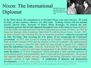 Nixon: The International
Diplomat
In the White House, the contradictions in President Nixon were most obvious. He could
be bold, yet also cautious; effective, yet often inept. Working closely with his national
security advisor (later, Secretary of State), Henry Kissinger, he forsook the anti-
Communist policies that he had supported throughout most of his career in favor of détente
with the USSR and rapprochement with the Communist government of China. In 1969, he
began the Strategic Arms Limitation Talks (SALT) with the Soviet Union. In Feb. 1972,
he made a historic trip to Beijing (first by an American president)—where he was received
by Mao Tse-Tung—thus reversing the U.S. policy of not recognizing the Communist
government. In 1973, after 4 years of waging war in Vietnam—including heavy bombing
raids on North Vietnam (1972) and the invasion (1970) of Cambodia—the administration
managed to arrange a cease-fire that would last long enough to permit U.S. withdrawal
from the Indochinese war zone. After the Arab-Israeli War in 1973, the efforts of Henry
Kissinger led to a cease-fire and troop disengagement in the Middle East. Domestically,
under the banner of “A New Federalism,” Nixon attempted to shift important elements of
governmental power and responsibility back to state and local governments. He cut back
and opposed federal welfare services, proposed anti-busing legislation, and used wage-
and-price controls to fight inflation. A combination of domestic and international
developments, notable the quintupling of oil prices by the Organization of Petroleum
Exporting Countries (OPEC) in 1973, led to the economic recession of 1974-75.
President Nixon and
Chairman Mao Tse-
Tung during the China
visit
 
