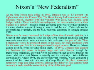 Nixon’s “New Federalism”
At the time Nixon took office in 1969, inflation was at 4.7 percent—its
highest rate since the Korean War. The Great Society had been enacted under
Johnson, which, together with the Vietnam War costs, was causing large
budget deficits. There was little unemployment, but interest rates were at their
highest in a century. Nixon's major economic goal was to reduce inflation;
the most obvious means of doing so was to end the war. This could not be
accomplished overnight, and the U.S. economy continued to struggle through
1970.
Nixon was far more interested in foreign affairs than domestic policies, but
believed that voters tend to focus on their own financial condition, and that
economic conditions were a threat to his reelection. As part of his "New
Federalism" views, he proposed grants to the states, but these proposals were
for the most part lost in the congressional budget process. However, Nixon
gained political credit for advocating them. In 1970, Congress had granted
the President the power to impose wage and price freezes, though the
Democratic majorities, knowing Nixon had opposed such controls through his
career, did not expect Nixon to actually use the authority. With inflation
unresolved by August 1971, and an election year looming, Nixon convened a
summit of his economic advisers at Camp David. He then announced
temporary wage and price controls, allowed the dollar to float against other
currencies, and ended the convertibility of the dollar into gold.
 