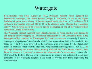 Watergate
Re-nominated with Spiro Agnew in 1972, President Richard Nixon defeated his
Democratic challenger, the liberal Senator George S. McGovern, in one of the largest
landslide victories in the history of American presidential elections: 47.1 million to 29.1
million in the popular vote and 520 to 17 in the electoral vote. Despite his resounding
victory, Nixon would soon be forced to resign in disgrace in one of the worst political
scandals in United States history.
The Watergate Scandal stemmed from illegal activities by Nixon and his aides related to
the burglary and wiretapping of the national headquarters of the Democratic Party at the
Watergate office complex in Washington, D.C and its cover-up; eventually it came to
encompass allegations of other loosely related crimes committed both before and after the
break-in. The five men involved in the burglary, who were hired by the Republican
Party’s Committee to Re-elect the President, were arrested and charged on 17 Jun 1972. In
the days following the arrests, Nixon secretly directed the White House counsel, John
Dean, to oversee a ‘cover-up’ to conceal the administration’s involvement. Nixon also
obstructed the Federal Bureau of Investigation in its inquiry and authorized secret cash
payments to the Watergate burglars in an effort to prevent them from implicating the
administration.
 