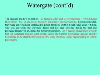 Watergate (cont’d)
The burglars and two co-plotters—G. Gordon Liddy and E. Howard Hunt—were indicted
(September 1972) on charges of burglary, conspiracy, and wiretapping. Four months later,
they were convicted and sentenced to prison terms by District Court Judge John J. Sirica,
who was convinced that pertinent details had not been unveiled during the trial and
proffered leniency in exchange for further information. As it became increasingly evident
that the Watergate burglars were closely tied to the Central Intelligence Agency and the
Committee to Re-elect the President (CRP), some of Nixon’s aides began talking to federal
prosecutors.
 