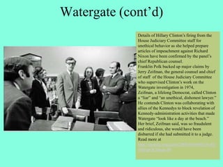 Watergate (cont’d)
Details of Hillary Clinton’s firing from the
House Judiciary Committee staff for
unethical behavior as she helped prepare
articles of impeachment against Richard
Nixon have been confirmed by the panel’s
chief Republican counsel.
Franklin Polk backed up major claims by
Jerry Zeifman, the general counsel and chief
of staff of the House Judiciary Committee
who supervised Clinton’s work on the
Watergate investigation in 1974,
Zeifman, a lifelong Democrat, called Clinton
a “liar” and “an unethical, dishonest lawyer.”
He contends Clinton was collaborating with
allies of the Kennedys to block revelation of
Kennedy-administration activities that made
Watergate “look like a day at the beach.”
Her brief, Zeifman said, was so fraudulent
and ridiculous, she would have been
disbarred if she had submitted it to a judge.
Read more at
http://mobile.wnd.com/2008/04/60962/#vJI1
6MIsjrOUMszo.99
 