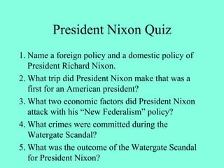 President Nixon Quiz
1. Name a foreign policy and a domestic policy of
President Richard Nixon.
2. What trip did President Nixon make that was a
first for an American president?
3. What two economic factors did President Nixon
attack with his “New Federalism” policy?
4. What crimes were committed during the
Watergate Scandal?
5. What was the outcome of the Watergate Scandal
for President Nixon?
 
