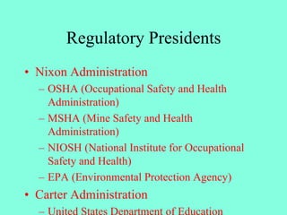 Regulatory Presidents
• Nixon Administration
– OSHA (Occupational Safety and Health
Administration)
– MSHA (Mine Safety and Health
Administration)
– NIOSH (National Institute for Occupational
Safety and Health)
– EPA (Environmental Protection Agency)
• Carter Administration
– United States Department of Education
 