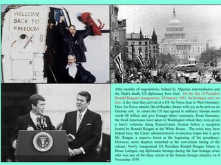 After months of negotiations, helped by Algerian intermediaries and
the Shah's death, US diplomacy bore fruit. On the day of President
Ronald Reagan's inauguration, 20 January 1981, the hostages were set
free. A day later they arrived at a US Air Force base in West Germany.
Here Air Force attaché David Roader shouts with joy as he arrives on
German soil. In return the US had agreed to unfreeze Iranian assets
worth $8 billion and give hostage takers immunity. From Germany,
the freed Americans were taken to Washington where they were given
a hero's welcome along Pennsylvania Avenue before a reception
hosted by Ronald Reagan at the White House. The crisis may have
helped bury the Carter administration's re-election hopes but it gave
Mr. Reagan a massive boost at the beginning of his presidency.
However, some skeptics remarked at the convenient timing of the
release. Newly inaugurated US President Ronald Reagan listens to
Bruce Laingen, top diplomatic hostage during the Iran hostage crisis
who was one of the three seized at the Iranian foreign ministry on 4
November 1979.
 