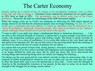 The Carter Economy
Despite calling for a reform of the tax system in his presidential campaign, once in office
Carter did very little to change it. President Carter reduced the minimum tax on capital gains
to 28% from as high as 98%. The government was in deficit every year of the Carter
presidency. However, the debt as a percentage of the GDP decreased slightly.
When the energy crisis set in, Carter was planning on delivering his fifth major speech on
energy; however, he felt that the American people were no longer listening. On July 15, 1979,
Carter gave a nationally-televised address in which he identified what he believed to be a
"crisis of confidence" among the American people. This came to be known as his "malaise"
speech, although Carter himself never uses the word in the speech:
“I want to talk to you right now about a fundamental threat to American democracy. . . . I do
not refer to the outward strength of America, a nation that is at peace tonight everywhere in the
world, with unmatched economic power and military might. The threat is nearly invisible in
ordinary ways. It is a crisis of confidence. It is a crisis that strikes at the very heart and soul
and spirit of our national will. We can see this crisis in the growing doubt about the meaning of
our own lives and in the loss of a unity of purpose for our nation. . . .
In a nation that was proud of hard work, strong families, close-knit communities, and our faith
in God, too many of us now tend to worship self-indulgence and consumption. Human identity
is no longer defined by what one does, but by what one owns. But we've discovered that
owning things and consuming things does not satisfy our longing for meaning....
I'm asking you for your good and for your nation's security to take no unnecessary trips, to use
carpools or public transportation whenever you can, to park your car one extra day per week,
to obey the speed limit, and to set your thermostats to save fuel.... I have seen the strength of
America in the inexhaustible resources of our people. In the days to come, let us renew that
strength in the struggle for an energy-secure nation. . . .”
 