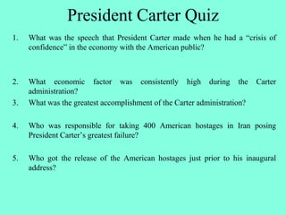 President Carter Quiz
1. What was the speech that President Carter made when he had a “crisis of
confidence” in the economy with the American public?
2. What economic factor was consistently high during the Carter
administration?
3. What was the greatest accomplishment of the Carter administration?
4. Who was responsible for taking 400 American hostages in Iran posing
President Carter’s greatest failure?
5. Who got the release of the American hostages just prior to his inaugural
address?
 