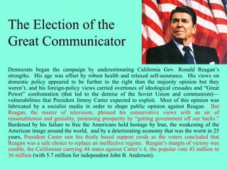 The Election of the
Great Communicator
Democrats began the campaign by underestimating California Gov. Ronald Reagan’s
strengths. His age was offset by robust health and relaxed self-assurance. His views on
domestic policy appeared to be further to the right than the majority opinion but they
weren’t, and his foreign-policy views carried overtones of ideological crusades and “Great
Power” confrontation (that led to the demise of the Soviet Union and communism)—
vulnerabilities that President Jimmy Carter expected to exploit. Most of this opinion was
fabricated by a socialist media in order to shape public opinion against Reagan. But
Reagan, the master of television, phrased his conservative views with an air of
reasonableness and geniality, promising prosperity by “getting government off our backs.”
Burdened by his failure to free the Americans held hostage by Iran, the weakening of the
American image around the world, and by a deteriorating economy that was the worst in 25
years, President Carter saw his thinly based support erode as the voters concluded that
Reagan was a safe choice to replace an ineffective regime. Reagan’s margin of victory was
sizable, the Californian carrying 44 states against Carter’s 6, the popular vote 43 million to
36 million (with 5.7 million for independent John B. Anderson).
 
