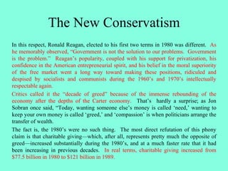 The New Conservatism
In this respect, Ronald Reagan, elected to his first two terms in 1980 was different. As
he memorably observed, “Government is not the solution to our problems. Government
is the problem.” Reagan’s popularity, coupled with his support for privatization, his
confidence in the American entrepreneurial spirit, and his belief in the moral superiority
of the free market went a long way toward making these positions, ridiculed and
despised by socialists and communists during the 1960’s and 1970’s intellectually
respectable again.
Critics called it the “decade of greed” because of the immense rebounding of the
economy after the depths of the Carter economy. That’s hardly a surprise; as Jon
Sobran once said, “Today, wanting someone else’s money is called ‘need,’ wanting to
keep your own money is called ‘greed,’ and ‘compassion’ is when politicians arrange the
transfer of wealth.
The fact is, the 1980’s were no such thing. The most direct refutation of this phony
claim is that charitable giving—which, after all, represents pretty much the opposite of
greed—increased substantially during the 1980’s, and at a much faster rate that it had
been increasing in previous decades. In real terms, charitable giving increased from
$77.5 billion in 1980 to $121 billion in 1989.
 