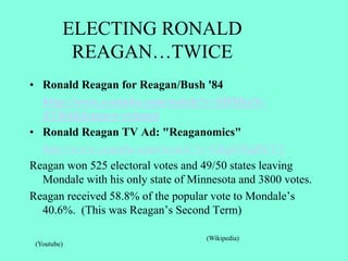 ELECTING RONALD
REAGAN…TWICE
• Ronald Reagan for Reagan/Bush '84
http://www.youtube.com/watch?v=SDMksN-
ZTR4&feature=related
• Ronald Reagan TV Ad: "Reaganomics"
http://www.youtube.com/watch`?v=GhgiOSgBEYY
Reagan won 525 electoral votes and 49/50 states leaving
Mondale with his only state of Minnesota and 3800 votes.
Reagan received 58.8% of the popular vote to Mondale’s
40.6%. (This was Reagan’s Second Term)
(Wikipedia)
(Youtube)
 
