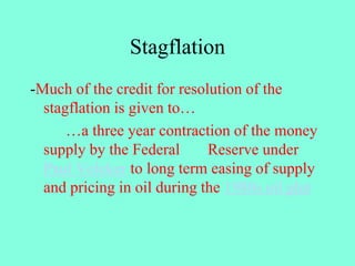 Stagflation
-Much of the credit for resolution of the
stagflation is given to…
…a three year contraction of the money
supply by the Federal Reserve under
Paul Volcker to long term easing of supply
and pricing in oil during the 1980s oil glut
 