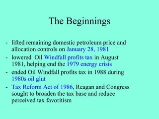 The Beginnings
- lifted remaining domestic petroleum price and
allocation controls on January 28, 1981
- lowered Oil Windfall profits tax in August
1981, helping end the 1979 energy crisis
- ended Oil Windfall profits tax in 1988 during
1980s oil glut
- Tax Reform Act of 1986, Reagan and Congress
sought to broaden the tax base and reduce
perceived tax favoritism
 