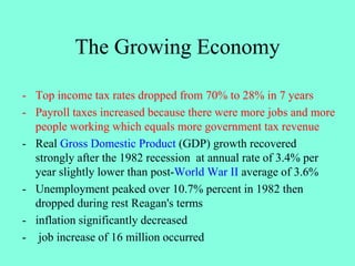 The Growing Economy
- Top income tax rates dropped from 70% to 28% in 7 years
- Payroll taxes increased because there were more jobs and more
people working which equals more government tax revenue
- Real Gross Domestic Product (GDP) growth recovered
strongly after the 1982 recession at annual rate of 3.4% per
year slightly lower than post-World War II average of 3.6%
- Unemployment peaked over 10.7% percent in 1982 then
dropped during rest Reagan's terms
- inflation significantly decreased
- job increase of 16 million occurred
 