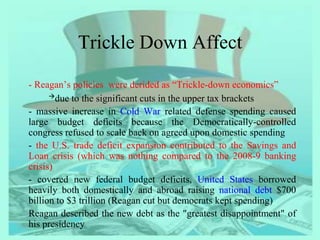 Trickle Down Affect
- Reagan’s policies were derided as “Trickle-down economics”
due to the significant cuts in the upper tax brackets
- massive increase in Cold War related defense spending caused
large budget deficits because the Democratically-controlled
congress refused to scale back on agreed upon domestic spending
- the U.S. trade deficit expansion contributed to the Savings and
Loan crisis (which was nothing compared to the 2008-9 banking
crisis)
- covered new federal budget deficits, United States borrowed
heavily both domestically and abroad raising national debt $700
billion to $3 trillion (Reagan cut but democrats kept spending)
Reagan described the new debt as the "greatest disappointment" of
his presidency
 
