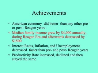 Achievements
 American economy did better than any other pre-
or post- Reagan years
 Median family income grew by $4,000 annually,
during Reagan Era and afterwards decreased by
$1500
 Interest Rates, Inflation, and Unemployment
decreased faster than pre- and post- Reagan years
 Productivity Rate increased, declined and then
stayed the same
 
