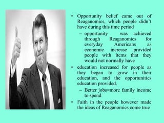 • Opportunity belief came out of
Reaganomics, which people didn’t
have during this time period
– opportunity was achieved
through Reaganomics for
everyday Americans as
economic increase provided
people with items that they
would not normally have
• education increased for people as
they began to grow in their
education, and the opportunities
education provided.
– Better jobs=more family income
to spend
• Faith in the people however made
the ideas of Reaganomics come true
 