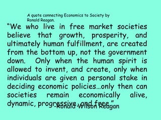 -Ronald Wilson Reagan
“We who live in free market societies
believe that growth, prosperity, and
ultimately human fulfillment, are created
from the bottom up, not the government
down. Only when the human spirit is
allowed to invent, and create, only when
individuals are given a personal stake in
deciding economic policies…only then can
societies remain economically alive,
dynamic, progressive, and free.”
A quote connecting Economics to Society by
Ronald Reagan.
 