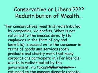 Conservative or Liberal????
Redistribution of Wealth…
“For conservatives, wealth is redistributed
by companies, via profits. What is not
returned to the masses directly (to
employees in the form of pay and
benefits) is passed on to the consumer in
terms of goods and services (both
products and charity work that many
corporations participate in.) For liberals,
wealth is redistributed by the
government, via taxes. What is not(Reaganomics, Wealth Distribution…)
 