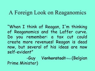 A Foreign Look on Reaganomics
“When I think of Reagan, I'm thinking
of Reaganomics and the Laffer curve.
Do you remember: a tax cut could
create more revenues! Reagan is dead
now, but several of his ideas are now
self-evident”
-Guy Verhorstadt (Belgian
Prime Minister)
(Reaganomics, as a Success Story)
 