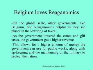 Belgium loves Reaganomics
-On the global scale, other governments, like
Belgium, find Reaganomics helpful as they see
pluses in the lowering of taxes.
-As the government lowered the estate and gift
taxes, the government got a higher revenue.
-This allows for a higher amount of money the
government can use for public works, along with
up-keeping and the maintaining of the military to
protect the nation.
(Reaganomics, a Success Story)
 