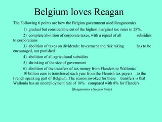 Belgium loves Reagan
The Following 6 points are how the Belgian government used Reaganomics.
1) gradual but considerable cut of the highest marginal tax rates to 28%.
2) complete abolition of corporate taxes, with a repeal of all subsidies
to corporations
3) abolition of taxes on dividends: Investment and risk taking has to be
encouraged, not punished
4) abolition of all agricultural subsidies
5) shrinking of the size of government
6) abolition of the transfers of tax money from Flanders to Wallonia:
10 billion euro is transferred each year from the Flemish tax payers to the
French speaking part of Belgium. The reason invoked for these transfers is that
Wallonia has an unemployment rate of 18% compared with 8% for Flanders
(Reaganomics a Success Story)
 