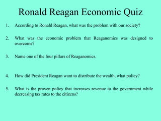Ronald Reagan Economic Quiz
1. According to Ronald Reagan, what was the problem with our society?
2. What was the economic problem that Reaganomics was designed to
overcome?
3. Name one of the four pillars of Reaganomics.
4. How did President Reagan want to distribute the wealth, what policy?
5. What is the proven policy that increases revenue to the government while
decreasing tax rates to the citizens?
 