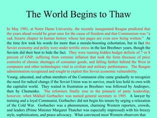 The World Begins to Thaw
In May 1981, at Notre Dame University, the recently inaugurated Reagan predicted that
the years ahead would be great ones for the cause of freedom and that Communism was “a
sad, bizarre chapter in human history whose last pages are even now being written.” At
the time few took his words for more than a morale-boosting exhortation, but in fact the
Soviet economy and polity were under terrific stress in the last Brezhnev years, though the
Soviets did their best to hide the fact. They were running hidden budget deficits of 7 or 8
percent of GNP, suffering from extreme inflation that took the form (because of price
controls) of chronic shortages of consumer goods, and falling farther behind the West in
computers and other technologies vital to civilian and military performance. The Reagan
administration recognized and sought to exploit this Soviet economic vulnerability.
Young, educated, and urban members of the Communist elite came gradually to recognize
the need for radical change if the Soviet Union was to survive, much less hold its own with
the capitalist world. They waited in frustration as Brezhnev was followed by Andropov,
then by Chernenko. The reformers finally rose to the pinnacle of party leadership,
however, when Mikhail Gorbachev was named general secretary in 1985. A lawyer by
training and a loyal Communist, Gorbachev did not begin his tenure by urging a relaxation
of the Cold War. Gorbachev was a phenomenon, charming Western reporters, crowds,
and leaders (Prime Minister Margaret Thatcher was especially impressed) with his breezy
style, sophistication, and peace advocacy. What convinced most Western observers that
 