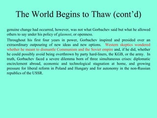 The World Begins to Thaw (cont’d)
genuine change had occurred, however, was not what Gorbachev said but what he allowed
others to say under his policy of glasnost, or openness.
Throughout his first four years in power, Gorbachev inspired and presided over an
extraordinary outpouring of new ideas and new options. Western skeptics wondered
whether he meant to dismantle Communism and the Soviet empire and, if he did, whether
he could possibly avoid being overthrown by party hard-liners, the KGB, or the army. In
truth, Gorbachev faced a severe dilemma born of three simultaneous crises: diplomatic
encirclement abroad, economic and technological stagnation at home, and growing
pressure for liberal reform in Poland and Hungary and for autonomy in the non-Russian
republics of the USSR.
 