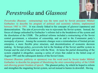 Perestroika and Glasnost
Perestroika (Russian: restructuring) was the term used by Soviet president Mikhail
Gorbachev to describe his program of political and economic reforms, implemented
between 1985 to 1991. It was closely linked to his concepts of glasnost (openness) and
democratization. The aim of perestroika was to rejuvenate the Soviet system. Instead, the
forces of change unleashed by Gorbachev’s reforms led to the breakdown of the system and
the dissolution of the USSR. The political reforms included a restructuring of the Soviet
central government, a relaxation of censorship, and an end to the Communist party’s
monopoly of power. Among the economic changes were a reintroduction of limited private
enterprise, a more flexible price structure, and decentralization of economic decision
making. In foreign policy, perestroika led to the breakup of the Soviet satellite system in
Europe and the end of the cold war with the West. At home the partial dismantling of the
system crippled it altogether, causing a series of crises that ended in the failed coup of
August 1991 and the subsequent demise of the Soviet Union.
Glasnost (Russian: publicity or openness) was the word used by Soviet leader Mikhail
Gorbachev to describe his program of liberalizing the strict censorship policy of the USSR
and allowing greater freedom of speech. The glasnost policy, by which he hoped to reform
and strengthen the stagnating Soviet system, served instead to hasten its downfall. Having
 