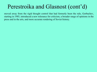 Perestroika and Glasnost (cont’d)
moved away from the rigid thought control that had formerly been the rule, Gorbachev,
starting in 1985, introduced a new tolerance for criticism, a broader range of opinions in the
press and in the arts, and more accurate rendering of Soviet history.
 