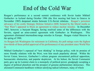 End of the Cold War
Reagan’s performance at a second summit conference with Soviet leader Mikhail
Gorbachev in Iceland during October 1986 (the first meeting had been in Geneve in
November 1985) deepened strains between U.S.-Soviet relations. Reagan’s persistent
advocacy of his costly Strategic Defense Initiative (SDI; berated by the liberal media as
“Star Wars”) appeared to block an agreement to reduce nuclear missiles. In December
1987, however, a buoyant Reagan, having resolved some of the differences with the
Soviets, signed an arms-control agreement with Gorbachev in Washington. This
agreement eliminated intermediate-range missiles in Europe. Reagan visited Moscow in
the spring of 1988.
As Reagan left Washington for retirement in California, his poll ratings were the highest
(two-thirds of those polled approved of his performance) of any president since World War
II.
Mikhail Gorbachev’s espousal of “new thinking” in foreign policy, with its promise of
more friendly relations with the West, won him much popularity abroad. Within the
Soviet Union, however, Gorbachev’s reform program encountered political opposition,
bureaucratic obstruction, and popular skepticism. At his behest, the Soviet Communist
party gave up its Leninist claim to a monopoly of political power, grudgingly accepting a
degree of political pluralism and the prospect of genuine parliamentary democracy. This
alienated Communist hardliners without satisfying radical reformers, many of whom
 