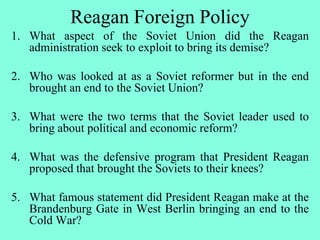 Reagan Foreign Policy
1. What aspect of the Soviet Union did the Reagan
administration seek to exploit to bring its demise?
2. Who was looked at as a Soviet reformer but in the end
brought an end to the Soviet Union?
3. What were the two terms that the Soviet leader used to
bring about political and economic reform?
4. What was the defensive program that President Reagan
proposed that brought the Soviets to their knees?
5. What famous statement did President Reagan make at the
Brandenburg Gate in West Berlin bringing an end to the
Cold War?
 
