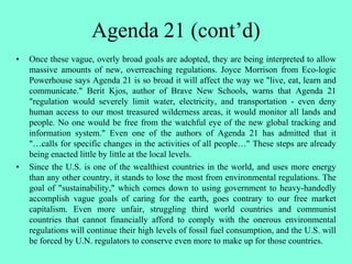 Agenda 21 (cont’d)
• Once these vague, overly broad goals are adopted, they are being interpreted to allow
massive amounts of new, overreaching regulations. Joyce Morrison from Eco-logic
Powerhouse says Agenda 21 is so broad it will affect the way we "live, eat, learn and
communicate." Berit Kjos, author of Brave New Schools, warns that Agenda 21
"regulation would severely limit water, electricity, and transportation - even deny
human access to our most treasured wilderness areas, it would monitor all lands and
people. No one would be free from the watchful eye of the new global tracking and
information system." Even one of the authors of Agenda 21 has admitted that it
"…calls for specific changes in the activities of all people…" These steps are already
being enacted little by little at the local levels.
• Since the U.S. is one of the wealthiest countries in the world, and uses more energy
than any other country, it stands to lose the most from environmental regulations. The
goal of "sustainability," which comes down to using government to heavy-handedly
accomplish vague goals of caring for the earth, goes contrary to our free market
capitalism. Even more unfair, struggling third world countries and communist
countries that cannot financially afford to comply with the onerous environmental
regulations will continue their high levels of fossil fuel consumption, and the U.S. will
be forced by U.N. regulators to conserve even more to make up for those countries.
 