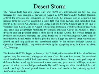 Desert Storm
The Persian Gulf War also called Gulf War (1990–91), international conflict that was
triggered by Iraq's invasion of Kuwait on August 2, 1990. Iraq's leader, Saddam Hussein,
ordered the invasion and occupation of Kuwait with the apparent aim of acquiring that
nation's large oil reserves, canceling a large debt Iraq owed Kuwait, and expanding Iraqi
power in the region. On August 3 the United Nations Security Council called for Iraq to
withdraw from Kuwait, and on August 6 the council imposed a worldwide ban on trade with
Iraq. (The Iraqi government responded by formally annexing Kuwait on August 8.) Iraq's
invasion and the potential threat it then posed to Saudi Arabia, the world's largest oil
producer and exporter, prompted the United States and its western European NATO allies to
rush troops to Saudi Arabia to deter a possible attack. Egypt and several other Arab nations
joined the anti-Iraq coalition and contributed forces to the military buildup, known as
Operation Desert Shield. Iraq meanwhile built up its occupying army in Kuwait to about
300,000 troops.
The Persian Gulf War began on January 16–17, 1991, with a massive U.S.-led air offensive
against Iraq that continued throughout the war. Over the next few weeks, this sustained
aerial bombardment, which had been named Operation Desert Storm, destroyed Iraq's air
defenses before attacking its communications networks, government buildings, weapons
plants, oil refineries, and bridges and roads. By mid February the allies had shifted their air
attacks to Iraq's forward ground forces in Kuwait and southern Iraq, destroying their
fortifications and tanks.
 