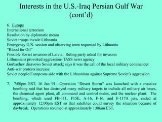 Interests in the U.S.-Iraq Persian Gulf War
(cont’d)
6. Europe
International terrorism
Resolution by diplomatic means
Soviet troops invade Lithuania
Emergency U.N. session and observing team requested by Lithuania
“Blood for Oil”
Possible Soviet invasion of Latvia: Ruling party asked for invasion
Lithuanians provoked aggression- TASS news agency
Gorbachev disavows Soviet attack; says it was the call of the local military commander
Anti-war protests increase
Soviet people/Europeans side with the Lithuanians against Supreme Soviet’s aggression
7. 7:00pm EST, 16 Jan 91—Operation “Desert Storm” was launched with a massive
bombing raid that has destroyed many military targets to include all military air bases,
the chemical agent plant, all command and control nodes, and the nuclear plant. The
bombing, which used FB-111, F15E, A-16, F-16, and F-117A jets, ended at
approximately 12:00pm EST so that satellites could survey the situation because of
daybreak. Operations resumed at approximately 1:00am EST.
 