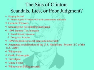  Dodging the draft
 Protesting the Vietnam War with communists in Russia
 Gennifer Flowers
 Smoking but not inhaling marijuana
 1993 Income Tax increase
 Social Security increase
 Energy tax increase
 1992/96 promise to cut taxes and never did
 Attempted socialization of the U.S. Healthcare System (1/7 of the
U.S. GDP)
 Whitewater
 Cattle Futuresgate
 Travelgate
 Vince Foster
 Whitewater Billing records
The Sins of Clinton:
Scandals, Lies, or Poor Judgment?
 