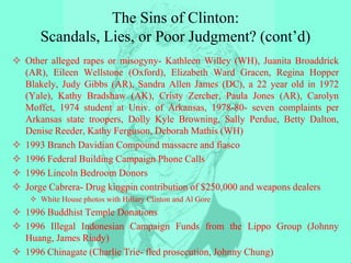 The Sins of Clinton:
Scandals, Lies, or Poor Judgment? (cont’d)
 Other alleged rapes or misogyny- Kathleen Willey (WH), Juanita Broaddrick
(AR), Eileen Wellstone (Oxford), Elizabeth Ward Gracen, Regina Hopper
Blakely, Judy Gibbs (AR), Sandra Allen James (DC), a 22 year old in 1972
(Yale), Kathy Bradshaw (AK), Cristy Zercher, Paula Jones (AR), Carolyn
Moffet, 1974 student at Univ. of Arkansas, 1978-80- seven complaints per
Arkansas state troopers, Dolly Kyle Browning, Sally Perdue, Betty Dalton,
Denise Reeder, Kathy Ferguson, Deborah Mathis (WH)
 1993 Branch Davidian Compound massacre and fiasco
 1996 Federal Building Campaign Phone Calls
 1996 Lincoln Bedroom Donors
 Jorge Cabrera- Drug kingpin contribution of $250,000 and weapons dealers
 White House photos with Hillary Clinton and Al Gore
 1996 Buddhist Temple Donations
 1996 Illegal Indonesian Campaign Funds from the Lippo Group (Johnny
Huang, James Riady)
 1996 Chinagate (Charlie Trie- fled prosecution, Johnny Chung)
 