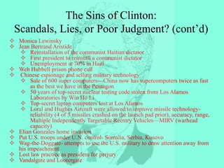  Monica Lewinsky
 Jean Bertrand Aristide
 Reinstallation of the communist Haitian dictator
 First president to reinstall a communist dictator
 Unemployment at 70% in Haiti
 Web Hubbell prison phone call
 Chinese espionage and selling military technology
 Sale of 600 super computers—China now has supercomputers twice as fast
as the best we have in the Pentagon
 50 years of top-secret nuclear testing code stolen from Los Alamos
Laboratories by Win Ho Li
 Top-secret laptop computers lost at Los Alamos
 Loral and Hughes Aircraft were allowed to improve missile technology-
reliability (4 of 5 missiles crashed on the launch pad prior), accuracy, range,
Multiple Independently Targetable Reentry Vehicles—MIRV (warhead
capacity)
 Elian Gonzales home invasion
 Put U.S. troops under U.N. control- Somalia, Serbia, Kosovo
 Wag-the-Doggate- attempts to use the U.S. military to draw attention away from
his impeachment
 Lost law practice as president for perjury
 Vandalgate and Lootergate
The Sins of Clinton:
Scandals, Lies, or Poor Judgment? (cont’d)
 